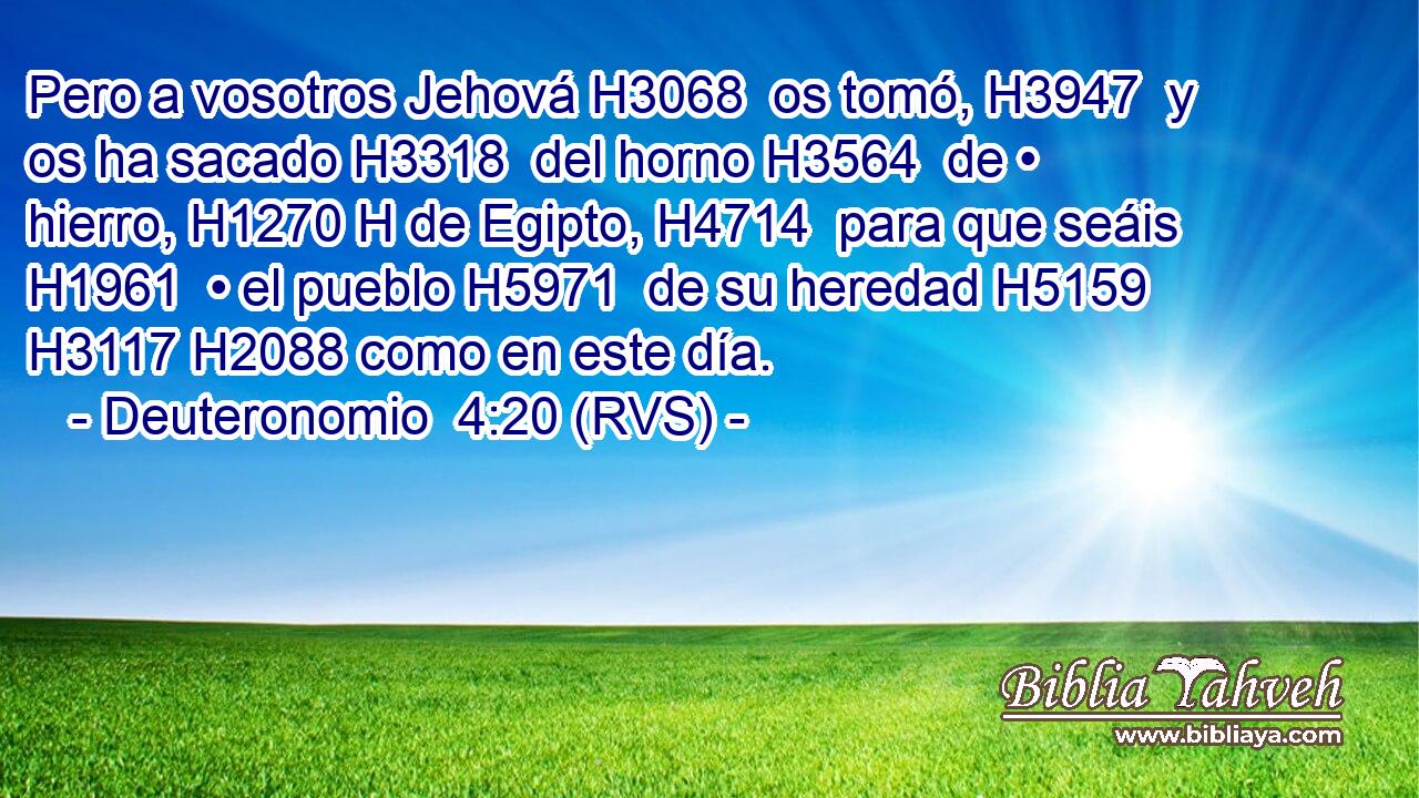 Pero a vosotros Jehová H3068  os tomó, H3947  y os ha sacado H3318  del horno H3564  de • hierro, H1270 H de Egipto, H4714  para que seáis H1961  • el pueblo H5971  de su heredad H5159  H3117 H2088 como en este día. 