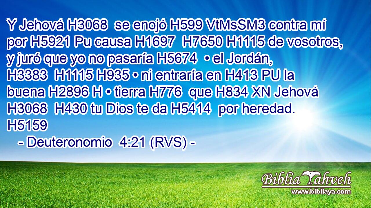 Y Jehová H3068  se enojó H599 VtMsSM3 contra mí por H5921 Pu causa H1697  H7650 H1115 de vosotros, y juró que yo no pasaría H5674  • el Jordán, H3383  H1115 H935 • ni entraría en H413 PU la buena H2896 H • tierra H776  que H834 XN Jehová H3068  H430 tu Dios te da H5414  por heredad. H5159  