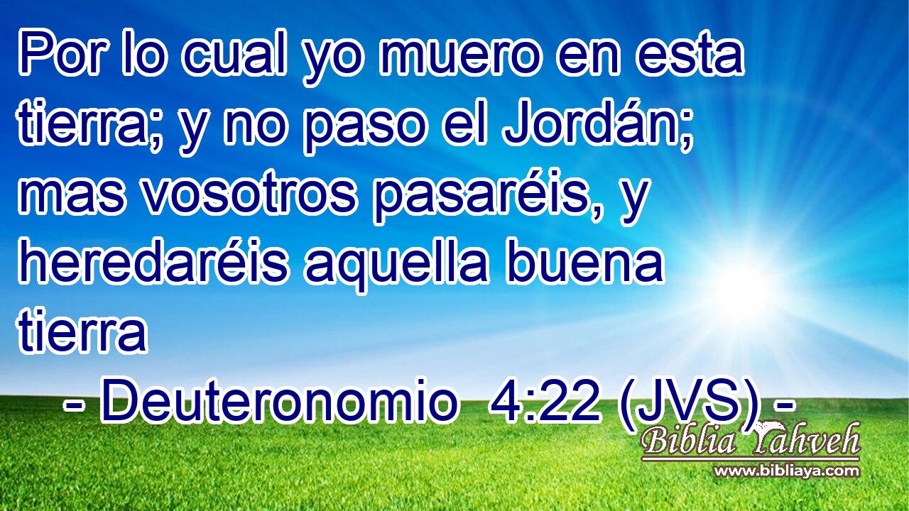 Por lo cual yo muero en esta tierra; y no paso el Jordán; mas vosotros pasaréis, y heredaréis aquella buena tierra