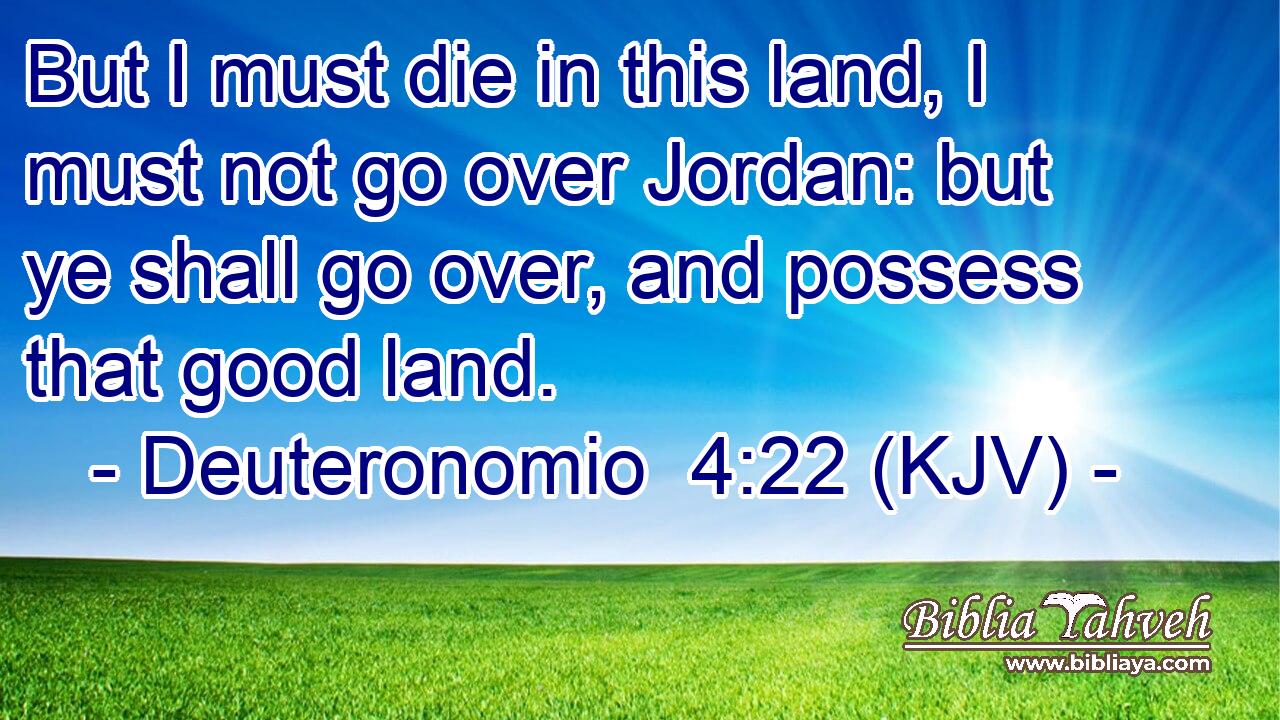 But I must die in this land, I must not go over Jordan: but ye shall go over, and possess that good land.