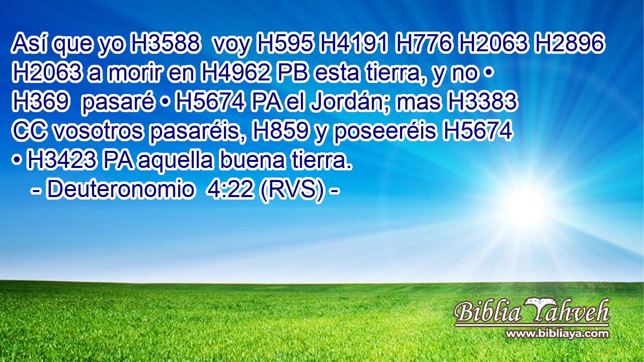 Así que yo H3588  voy H595 H4191 H776 H2063 H2896 H2063 a morir en H4962 PB esta tierra, y no • H369  pasaré • H5674 PA el Jordán; mas H3383 CC vosotros pasaréis, H859 y poseeréis H5674  • H3423 PA aquella buena tierra. 
