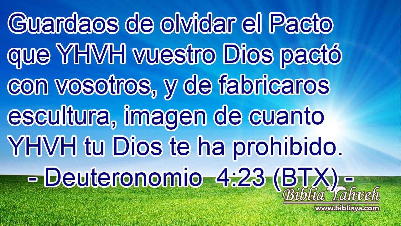 Guardaos de olvidar el Pacto que YHVH vuestro Dios pactó con vosotros, y de fabricaros escultura, imagen de cuanto YHVH tu Dios te ha prohibido.