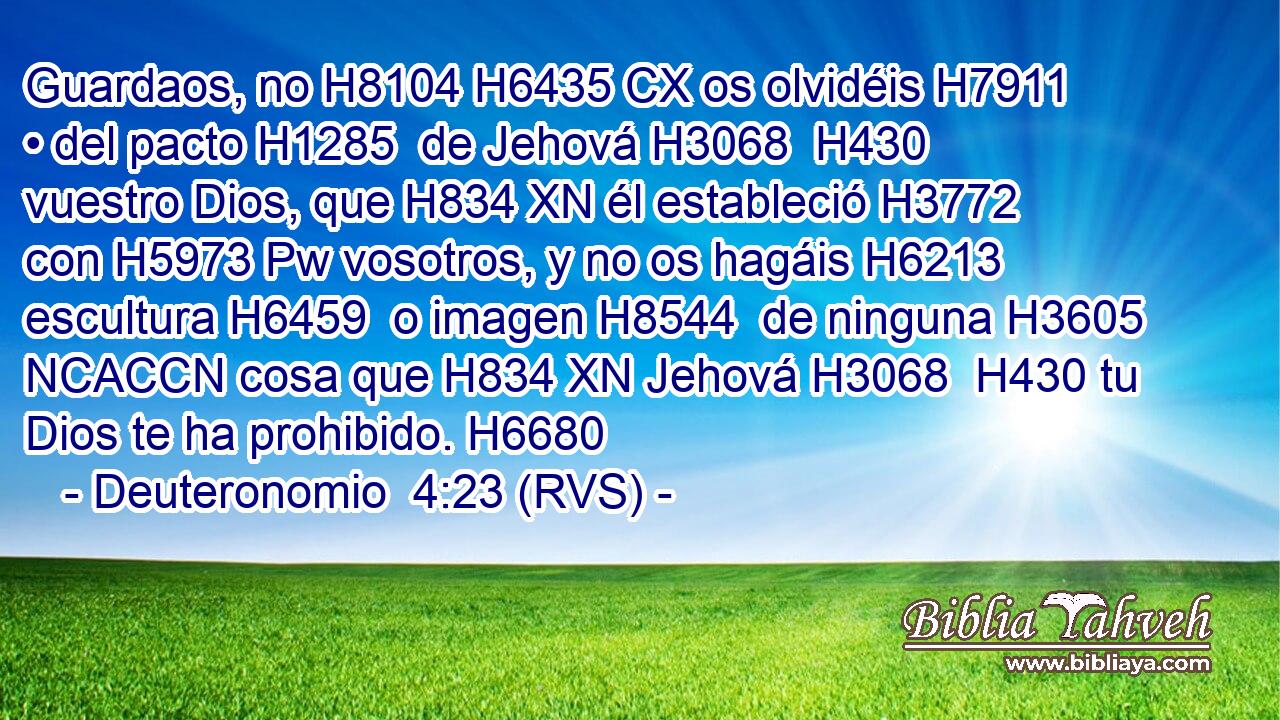 Guardaos, no H8104 H6435 CX os olvidéis H7911  • del pacto H1285  de Jehová H3068  H430 vuestro Dios, que H834 XN él estableció H3772  con H5973 Pw vosotros, y no os hagáis H6213  escultura H6459  o imagen H8544  de ninguna H3605 NCACCN cosa que H834 XN Jehová H3068  H430 tu Dios te ha prohibido. H6680  