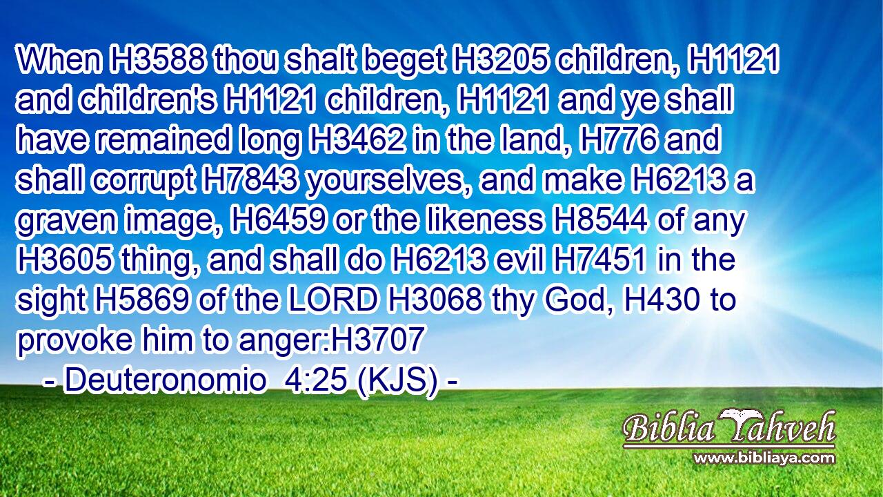 When H3588 thou shalt beget H3205 children, H1121 and children's H1121 children, H1121 and ye shall have remained long H3462 in the land, H776 and shall corrupt H7843 yourselves, and make H6213 a graven image, H6459 or the likeness H8544 of any H3605 thing, and shall do H6213 evil H7451 in the sight H5869 of the LORD H3068 thy God, H430 to provoke him to anger:H3707