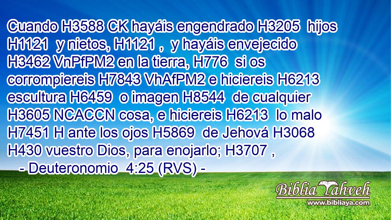 Cuando H3588 CK hayáis engendrado H3205  hijos H1121  y nietos, H1121 ,  y hayáis envejecido H3462 VnPfPM2 en la tierra, H776  si os corrompiereis H7843 VhAfPM2 e hiciereis H6213  escultura H6459  o imagen H8544  de cualquier H3605 NCACCN cosa, e hiciereis H6213  lo malo H7451 H ante los ojos H5869  de Jehová H3068  H430 vuestro Dios, para enojarlo; H3707 ,  