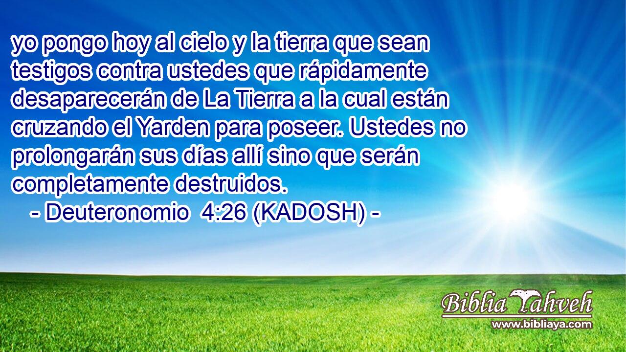  yo pongo hoy al cielo y la tierra que sean testigos contra ustedes que rápidamente desaparecerán de La Tierra a la cual están cruzando el Yarden para poseer. Ustedes no prolongarán sus días allí sino que serán completamente destruidos. 