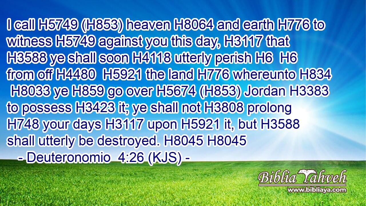 I call H5749 (H853) heaven H8064 and earth H776 to witness H5749 against you this day, H3117 that H3588 ye shall soon H4118 utterly perish H6  H6 from off H4480  H5921 the land H776 whereunto H834  H8033 ye H859 go over H5674 (H853) Jordan H3383 to possess H3423 it; ye shall not H3808 prolong H748 your days H3117 upon H5921 it, but H3588 shall utterly be destroyed. H8045 H8045