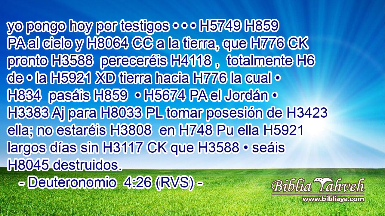 yo pongo hoy por testigos • • • H5749 H859 PA al cielo y H8064 CC a la tierra, que H776 CK pronto H3588  pereceréis H4118 ,  totalmente H6 de • la H5921 XD tierra hacia H776 la cual • H834  pasáis H859  • H5674 PA el Jordán • H3383 Aj para H8033 PL tomar posesión de H3423 ella; no estaréis H3808  en H748 Pu ella H5921  largos días sin H3117 CK que H3588 • seáis H8045 destruidos. 