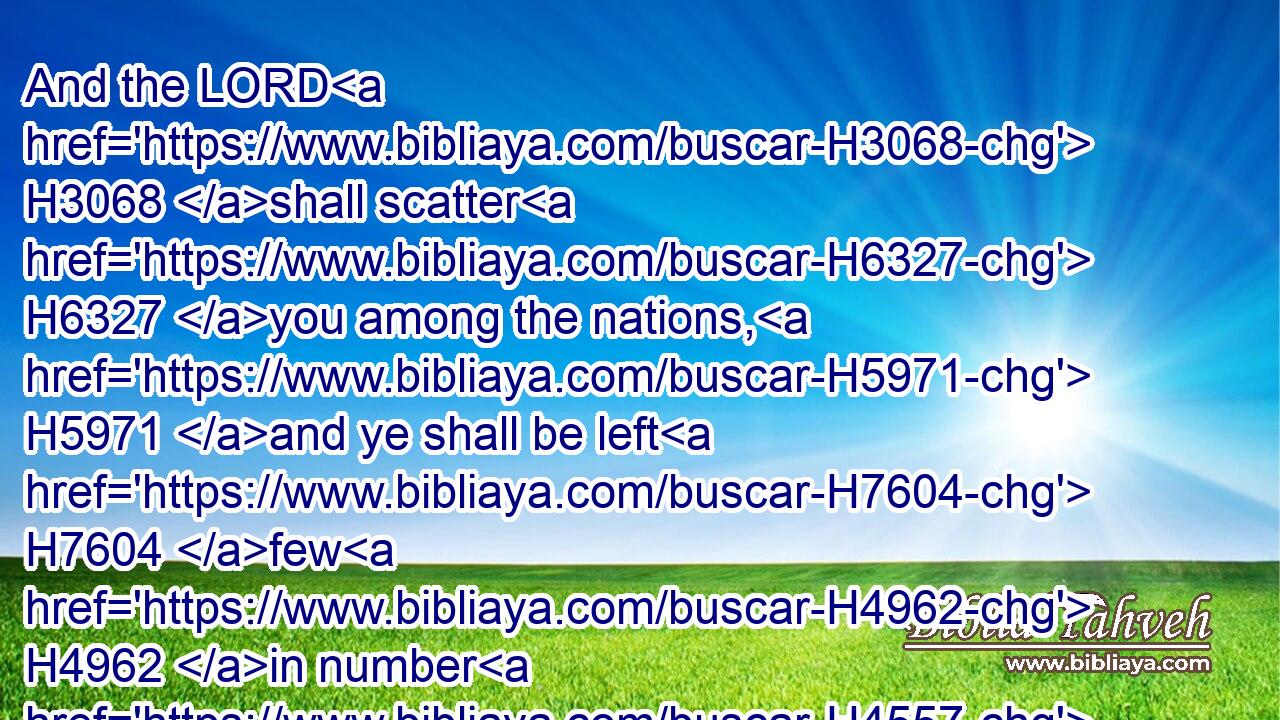 And the LORD H3068 shall scatter H6327 you among the nations, H5971 and ye shall be left H7604 few H4962 in number H4557 among the heathen, H1471 whither H834  H8033 the LORD H3068 shall lead H5090 you.