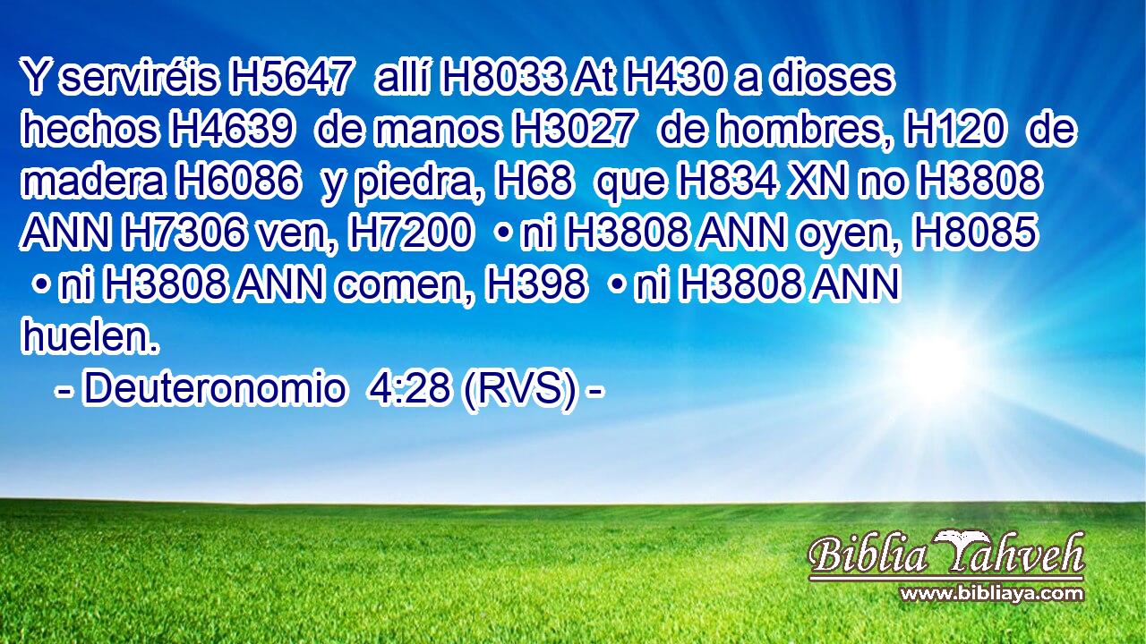 Y serviréis H5647  allí H8033 At H430 a dioses hechos H4639  de manos H3027  de hombres, H120  de madera H6086  y piedra, H68  que H834 XN no H3808 ANN H7306 ven, H7200  • ni H3808 ANN oyen, H8085  • ni H3808 ANN comen, H398  • ni H3808 ANN huelen. 