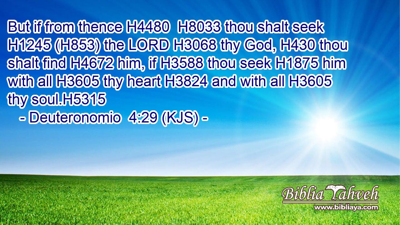 But if from thence H4480  H8033 thou shalt seek H1245 (H853) the LORD H3068 thy God, H430 thou shalt find H4672 him, if H3588 thou seek H1875 him with all H3605 thy heart H3824 and with all H3605 thy soul.H5315