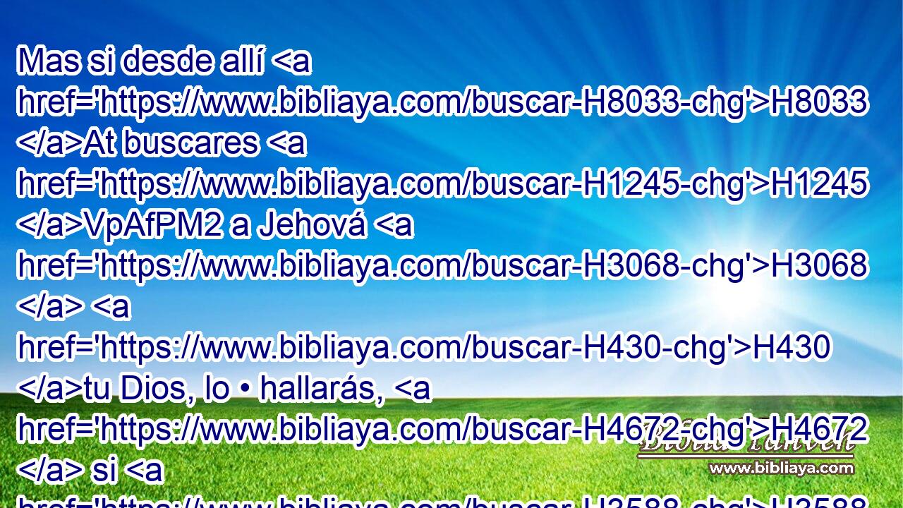 Mas si desde allí H8033 At buscares H1245 VpAfPM2 a Jehová H3068  H430 tu Dios, lo • hallarás, H4672  si H3588 CK lo buscares H1875  de todo H3605  tu corazón H3824  y de toda H3605  tu alma. H5315  