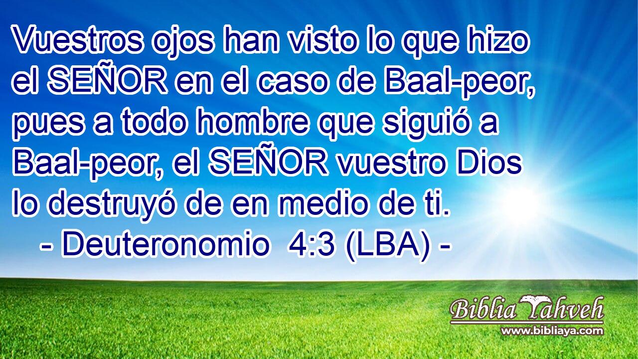 Vuestros ojos han visto lo que hizo el SEÑOR en el caso de Baal-peor, pues a todo hombre que siguió a Baal-peor, el SEÑOR vuestro Dios lo destruyó de en medio de ti.