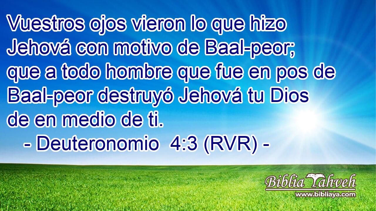 Vuestros ojos vieron lo que hizo Jehová con motivo de Baal-peor; que a todo hombre que fue en pos de Baal-peor destruyó Jehová tu Dios de en medio de ti.