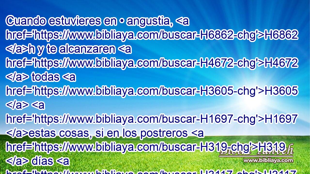 Cuando estuvieres en • angustia, H6862 h y te alcanzaren H4672  todas H3605  H1697 estas cosas, si en los postreros H319  días H3117 H H7725 • te volvieres a H5704 PD Jehová H3068  H430 tu Dios, H428  y oyeres H8085  • su voz; H6963  