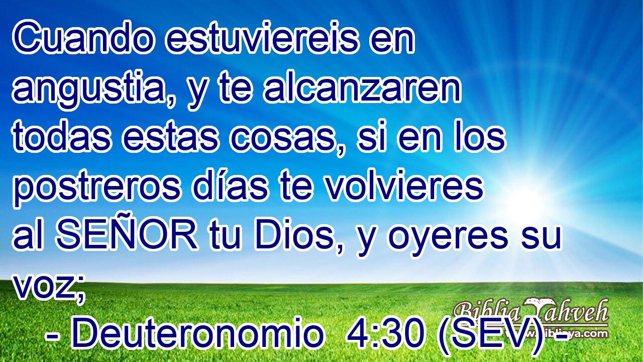 Cuando estuviereis en angustia, y te alcanzaren todas estas cosas, si en los postreros días te volvieres al SEÑOR tu Dios, y oyeres su voz;