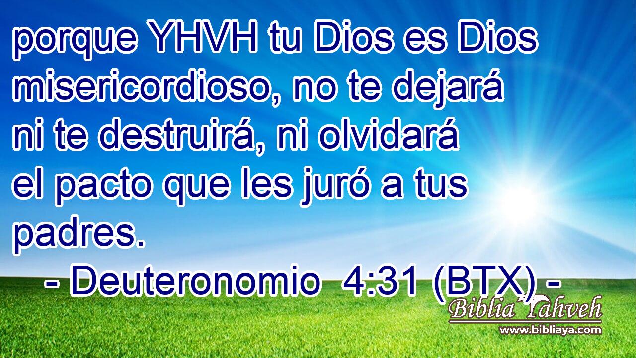 porque YHVH tu Dios es Dios misericordioso, no te dejará ni te destruirá, ni olvidará el pacto que les juró a tus padres.