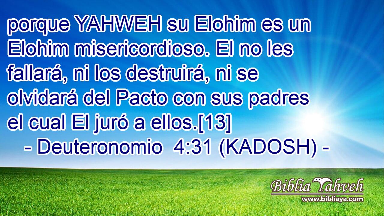  porque YAHWEH su Elohim es un Elohim misericordioso. El no les fallará, ni los destruirá, ni se olvidará del Pacto con sus padres el cual El juró a ellos.[13] 