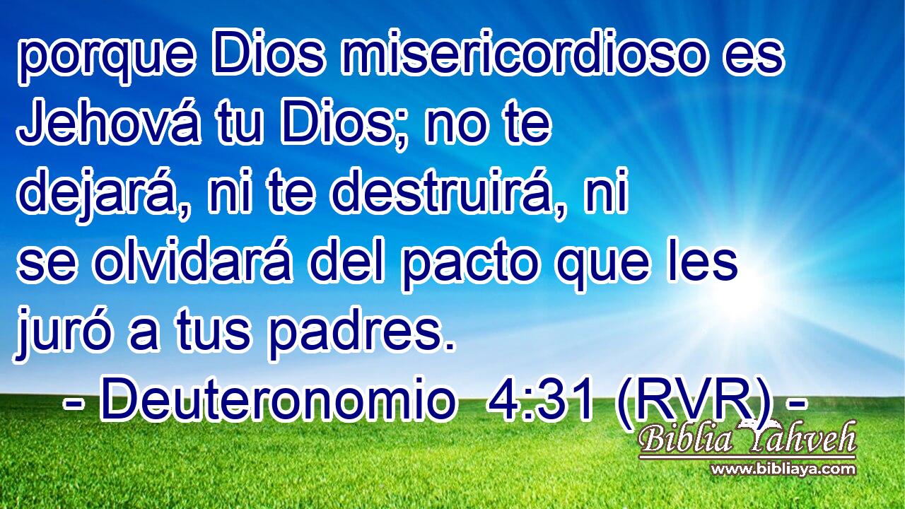 porque Dios misericordioso es Jehová tu Dios; no te dejará, ni te destruirá, ni se olvidará del pacto que les juró a tus padres.