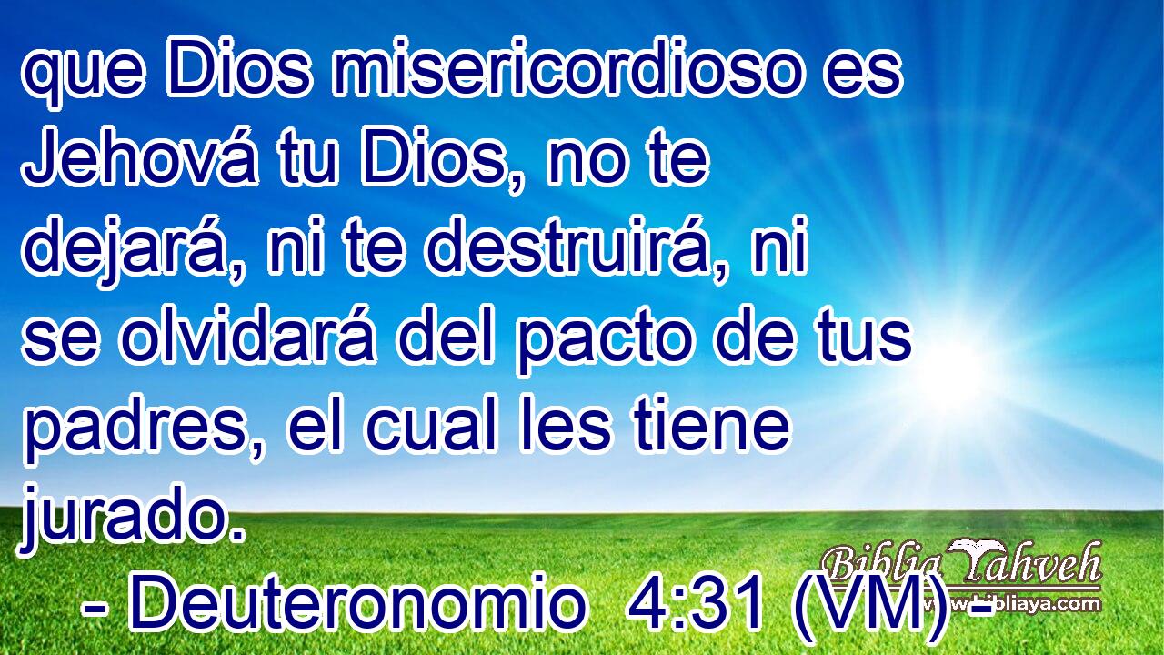  que Dios misericordioso es Jehová tu Dios, no te dejará, ni te destruirá, ni se olvidará del pacto de tus padres, el cual les tiene jurado. 