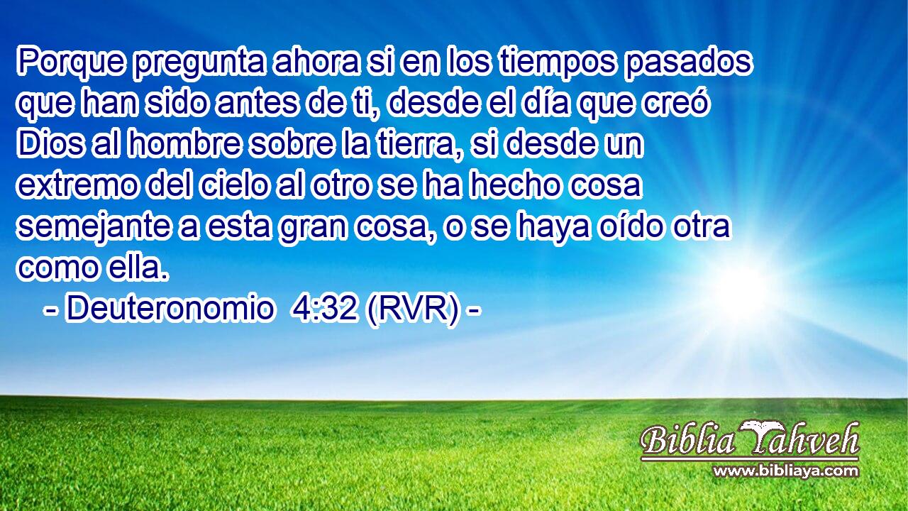 Porque pregunta ahora si en los tiempos pasados que han sido antes de ti, desde el día que creó Dios al hombre sobre la tierra, si desde un extremo del cielo al otro se ha hecho cosa semejante a esta gran cosa, o se haya oído otra como ella.