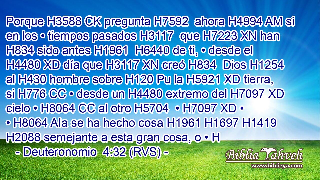 Porque H3588 CK pregunta H7592  ahora H4994 AM si en los • tiempos pasados H3117  que H7223 XN han H834 sido antes H1961  H6440 de ti, • desde el H4480 XD día que H3117 XN creó H834  Dios H1254  al H430 hombre sobre H120 Pu la H5921 XD tierra, si H776 CC • desde un H4480 extremo del H7097 XD cielo • H8064 CC al otro H5704  • H7097 XD • • H8064 AIa se ha hecho cosa H1961 H1697 H1419 H2088 semejante a esta gran cosa, o • H