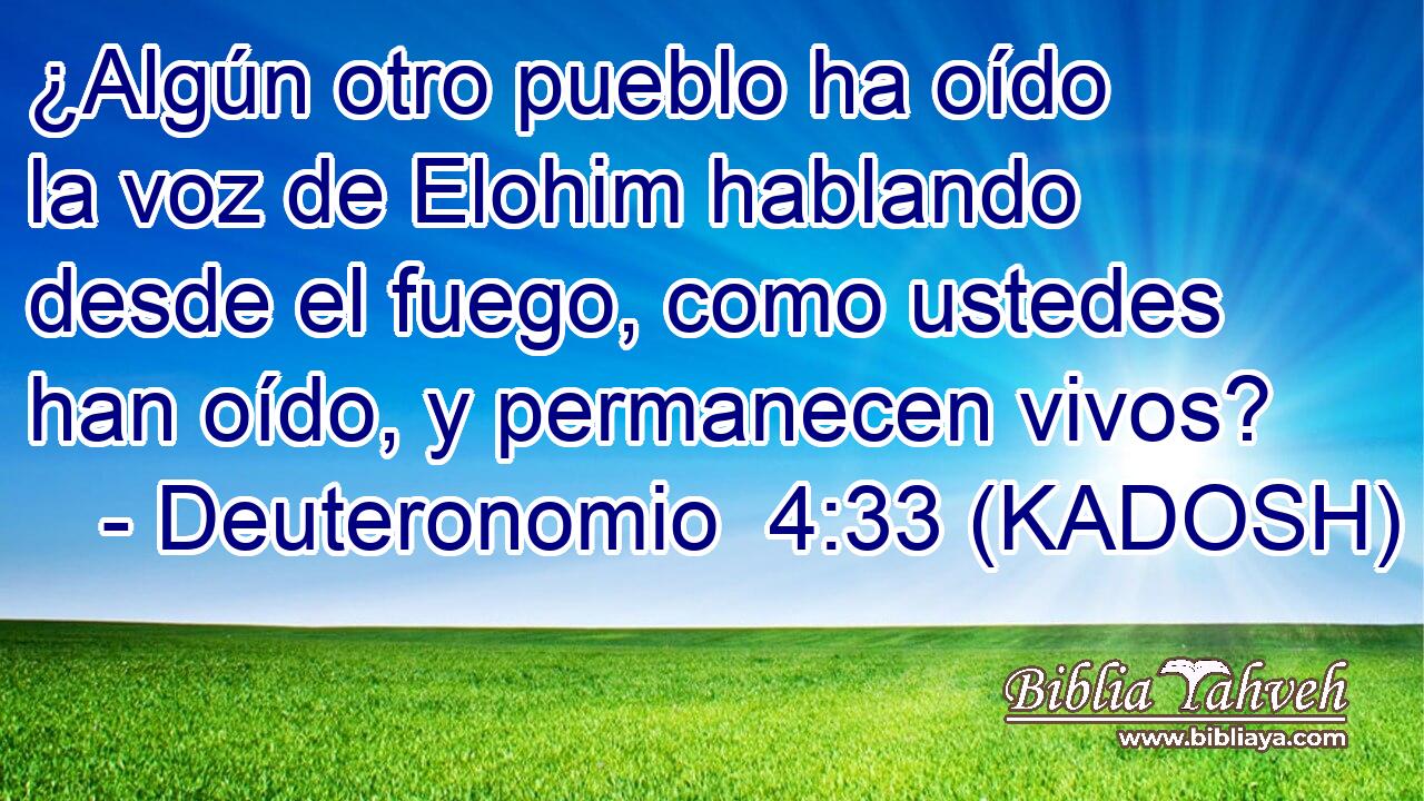  ¿Algún otro pueblo ha oído la voz de Elohim hablando desde el fuego, como ustedes han oído, y permanecen vivos? 