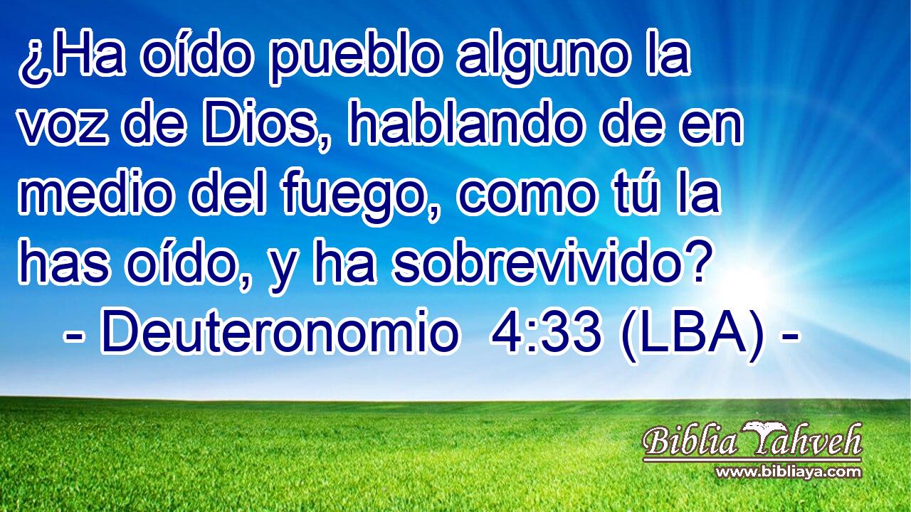 ¿Ha oído pueblo alguno la voz de Dios, hablando de en medio del fuego, como tú la has oído, y ha sobrevivido?