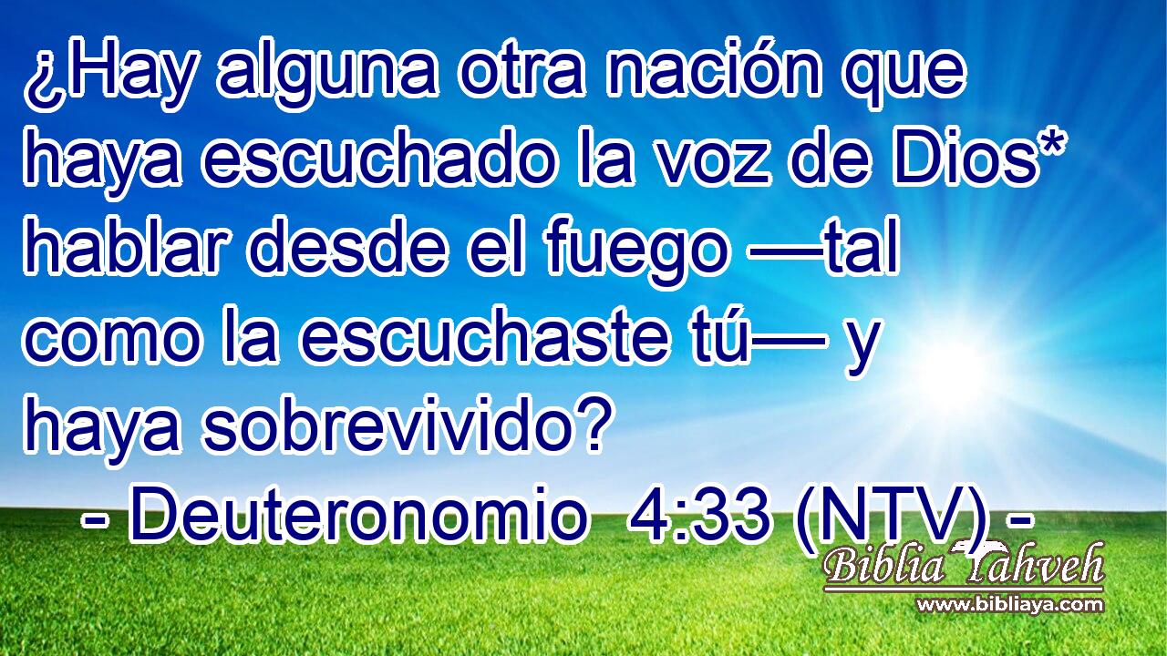 ¿Hay alguna otra nación que haya escuchado la voz de Dios* hablar desde el fuego —tal como la escuchaste tú— y haya sobrevivido?