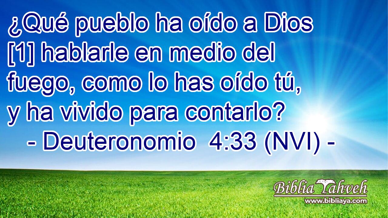  ¿Qué pueblo ha oído a Dios [1] hablarle en medio del fuego, como lo has oído tú, y ha vivido para contarlo? 
