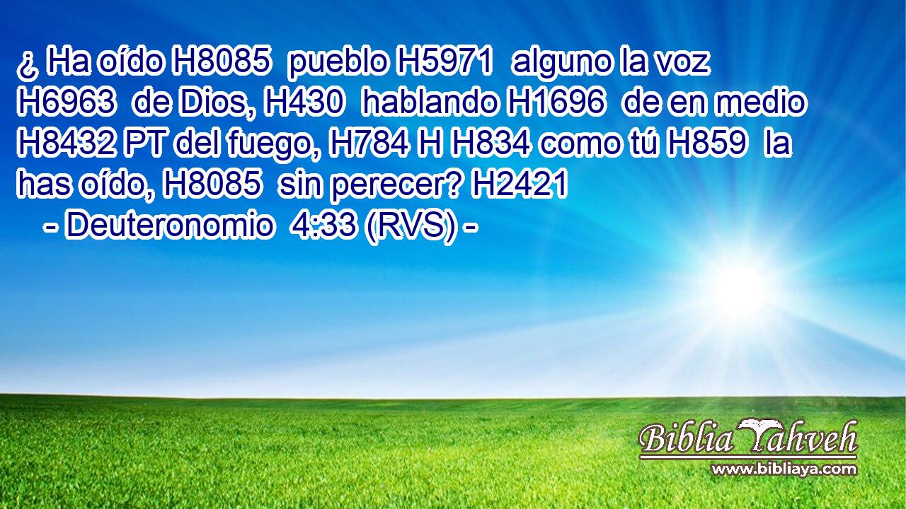 ¿ Ha oído H8085  pueblo H5971  alguno la voz H6963  de Dios, H430  hablando H1696  de en medio H8432 PT del fuego, H784 H H834 como tú H859  la has oído, H8085  sin perecer? H2421  