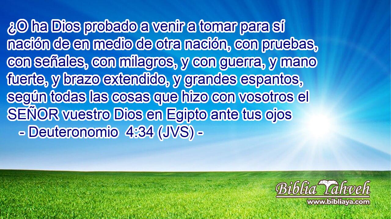 ¿O ha Dios probado a venir a tomar para sí nación de en medio de otra nación, con pruebas, con señales, con milagros, y con guerra, y mano fuerte, y brazo extendido, y grandes espantos, según todas las cosas que hizo con vosotros el SEÑOR vuestro Dios en Egipto ante tus ojos