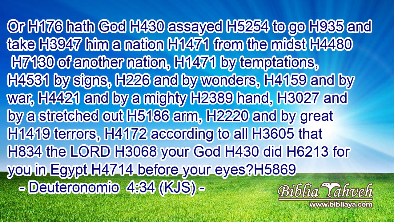 Or H176 hath God H430 assayed H5254 to go H935 and take H3947 him a nation H1471 from the midst H4480  H7130 of another nation, H1471 by temptations, H4531 by signs, H226 and by wonders, H4159 and by war, H4421 and by a mighty H2389 hand, H3027 and by a stretched out H5186 arm, H2220 and by great H1419 terrors, H4172 according to all H3605 that H834 the LORD H3068 your God H430 did H6213 for you in Egypt H4714 before your eyes?H5869