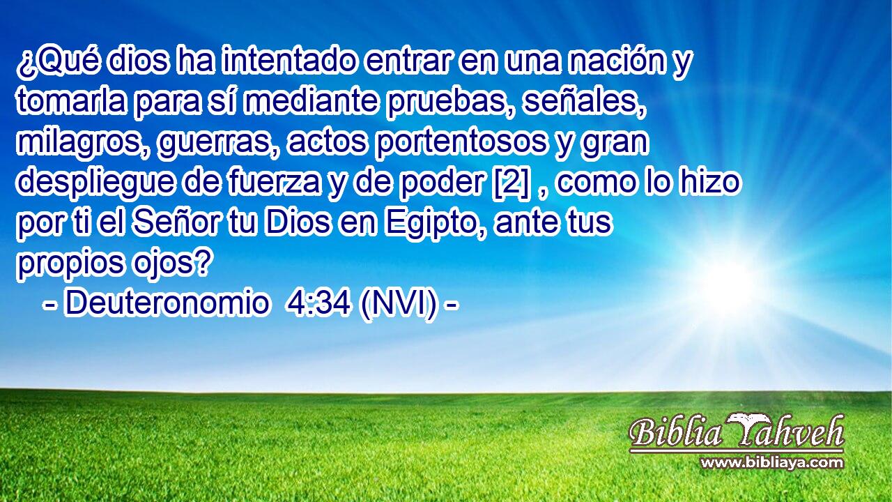  ¿Qué dios ha intentado entrar en una nación y tomarla para sí mediante pruebas, señales, milagros, guerras, actos portentosos y gran despliegue de fuerza y de poder [2] , como lo hizo por ti el Señor tu Dios en Egipto, ante tus propios ojos? 