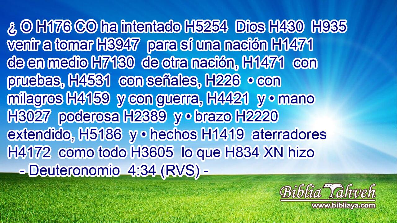 ¿ O H176 CO ha intentado H5254  Dios H430  H935 venir a tomar H3947  para sí una nación H1471  de en medio H7130  de otra nación, H1471  con pruebas, H4531  con señales, H226  • con milagros H4159  y con guerra, H4421  y • mano H3027  poderosa H2389  y • brazo H2220  extendido, H5186  y • hechos H1419  aterradores H4172  como todo H3605  lo que H834 XN hizo