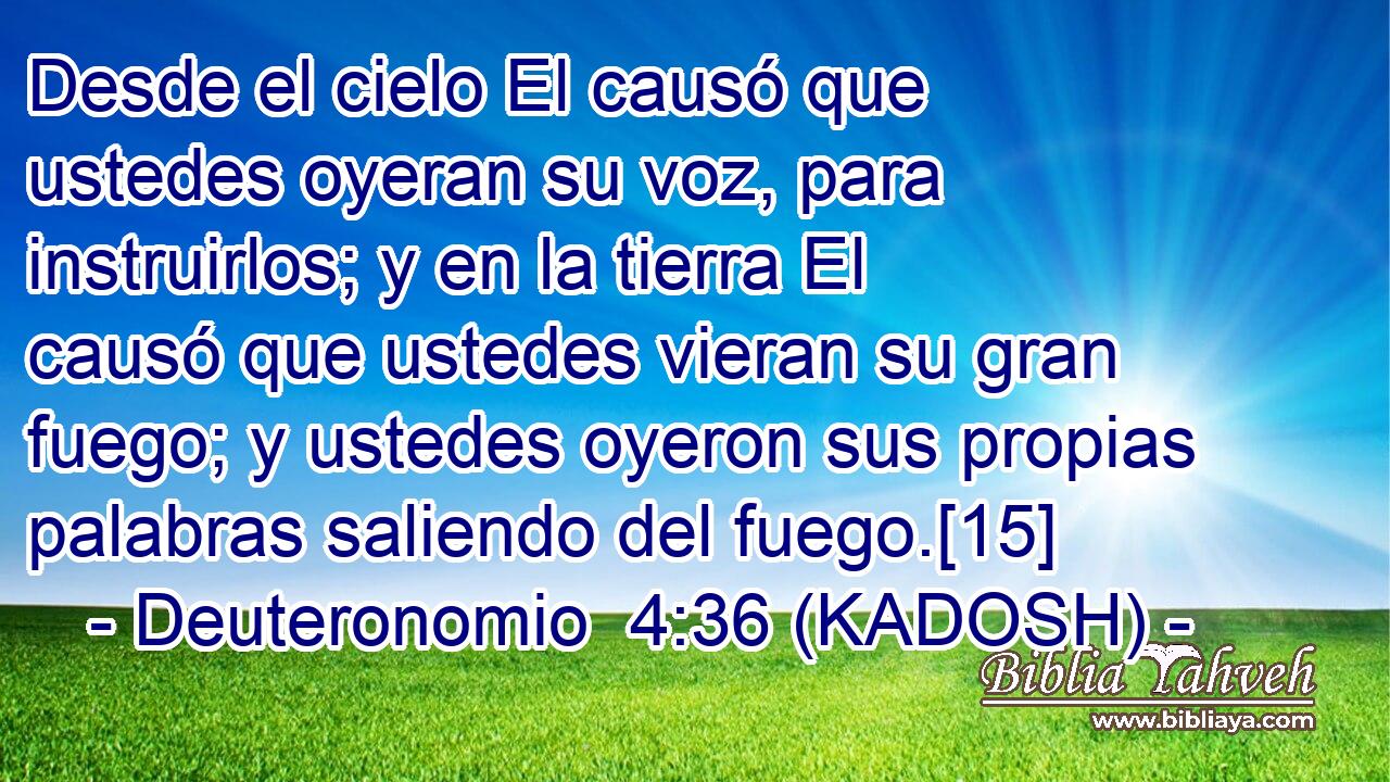  Desde el cielo El causó que ustedes oyeran su voz, para instruirlos; y en la tierra El causó que ustedes vieran su gran fuego; y ustedes oyeron sus propias palabras saliendo del fuego.[15] 