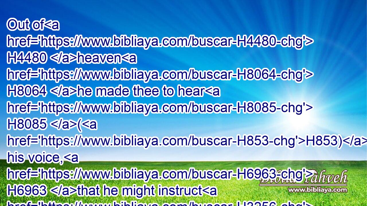 Out of H4480 heaven H8064 he made thee to hear H8085 (H853) his voice, H6963 that he might instruct H3256 thee: and upon H5921 earth H776 he shewed H7200 thee(H853) his great H1419 fire; H784 and thou heardest H8085 his words H1697 out of the midst H4480  H8432 of the fire.H784