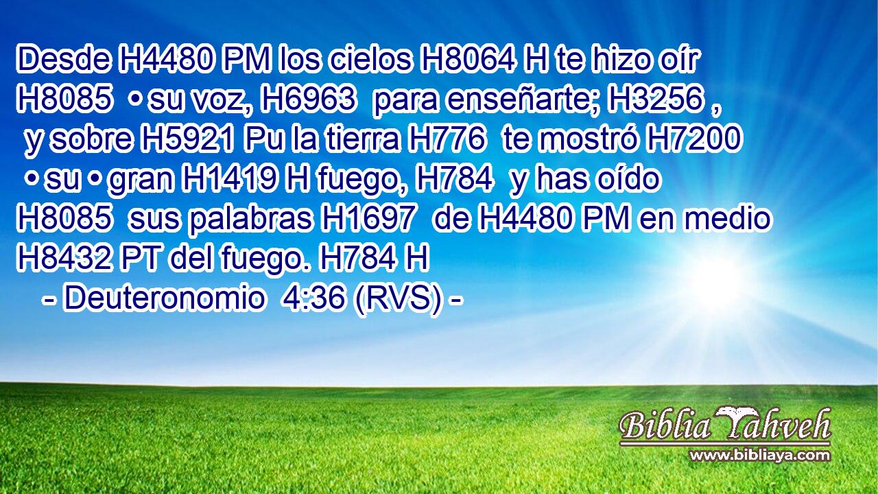 Desde H4480 PM los cielos H8064 H te hizo oír H8085  • su voz, H6963  para enseñarte; H3256 ,  y sobre H5921 Pu la tierra H776  te mostró H7200  • su • gran H1419 H fuego, H784  y has oído H8085  sus palabras H1697  de H4480 PM en medio H8432 PT del fuego. H784 H 