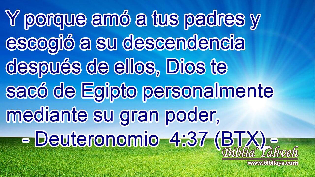 Y porque amó a tus padres y escogió a su descendencia después de ellos, Dios te sacó de Egipto personalmente mediante su gran poder,
