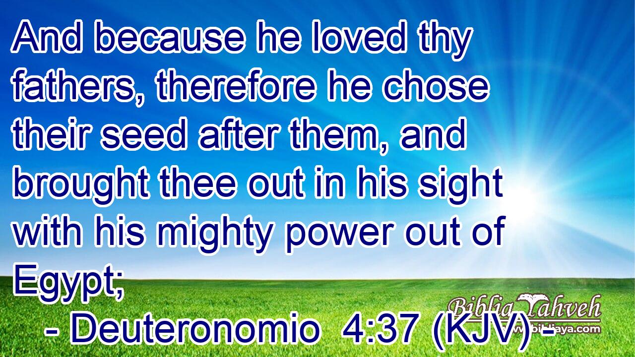And because he loved thy fathers, therefore he chose their seed after them, and brought thee out in his sight with his mighty power out of Egypt;