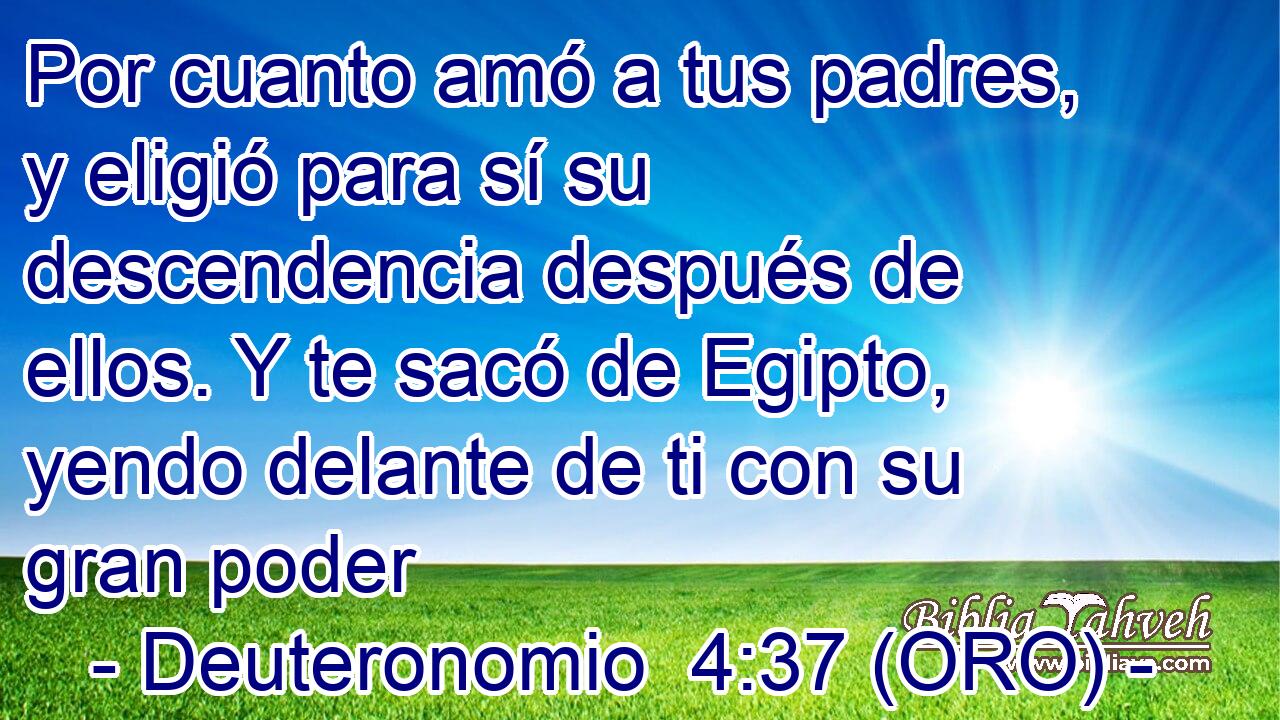  Por cuanto amó a tus padres, y eligió para sí su descendencia después de ellos. Y te sacó de Egipto, yendo delante de ti con su gran poder 