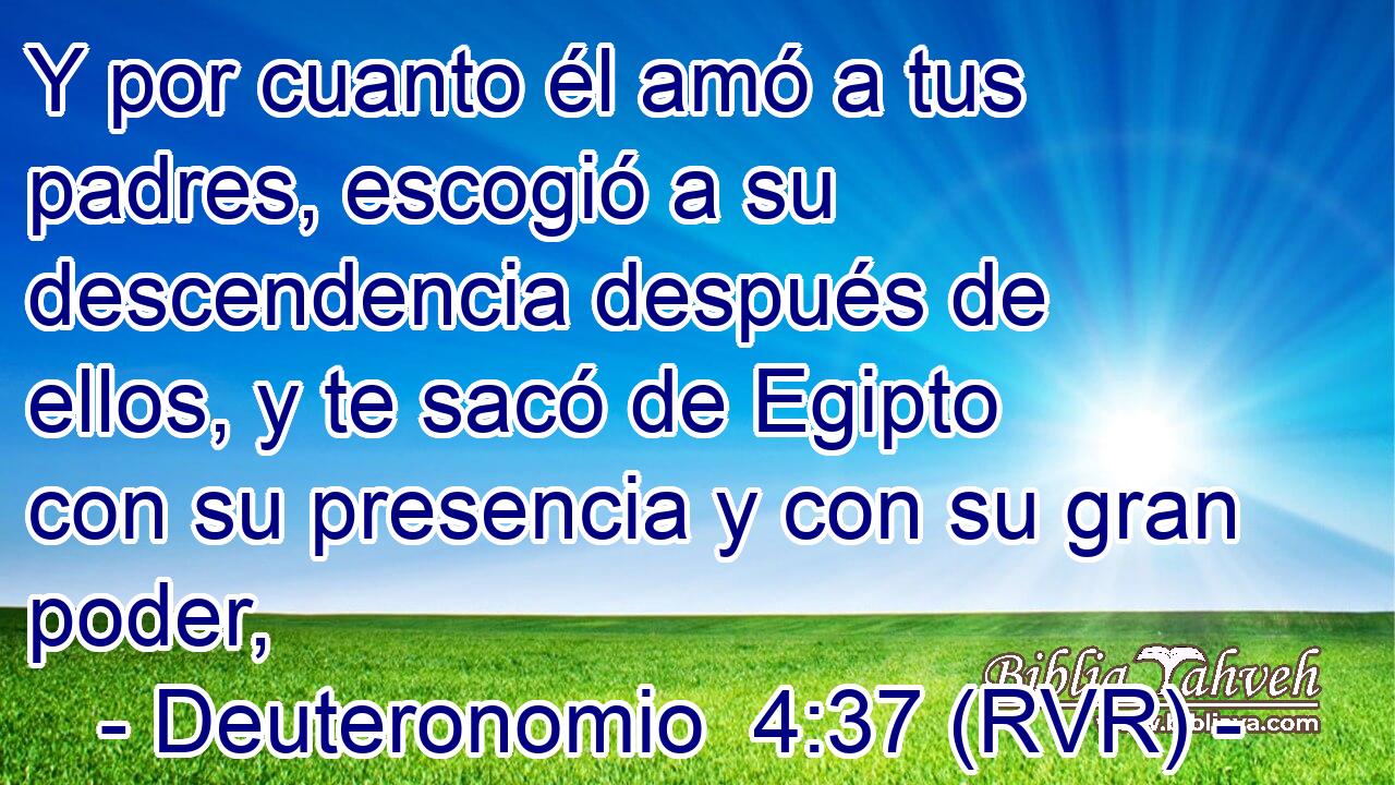 Y por cuanto él amó a tus padres, escogió a su descendencia después de ellos, y te sacó de Egipto con su presencia y con su gran poder,