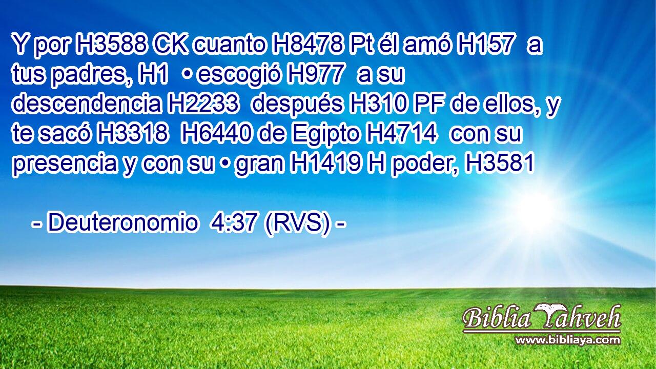 Y por H3588 CK cuanto H8478 Pt él amó H157  a tus padres, H1  • escogió H977  a su descendencia H2233  después H310 PF de ellos, y te sacó H3318  H6440 de Egipto H4714  con su presencia y con su • gran H1419 H poder, H3581  