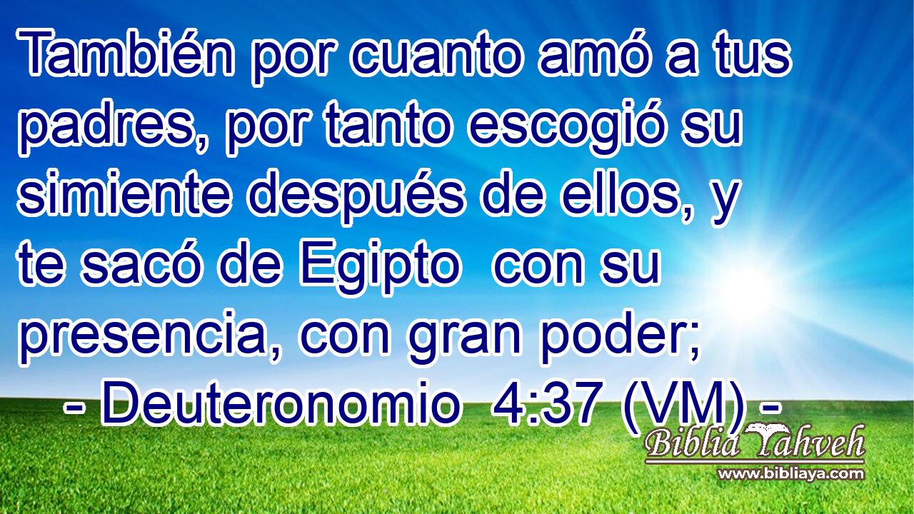  También por cuanto amó a tus padres, por tanto escogió su simiente después de ellos, y te sacó de Egipto  con su presencia, con gran poder; 