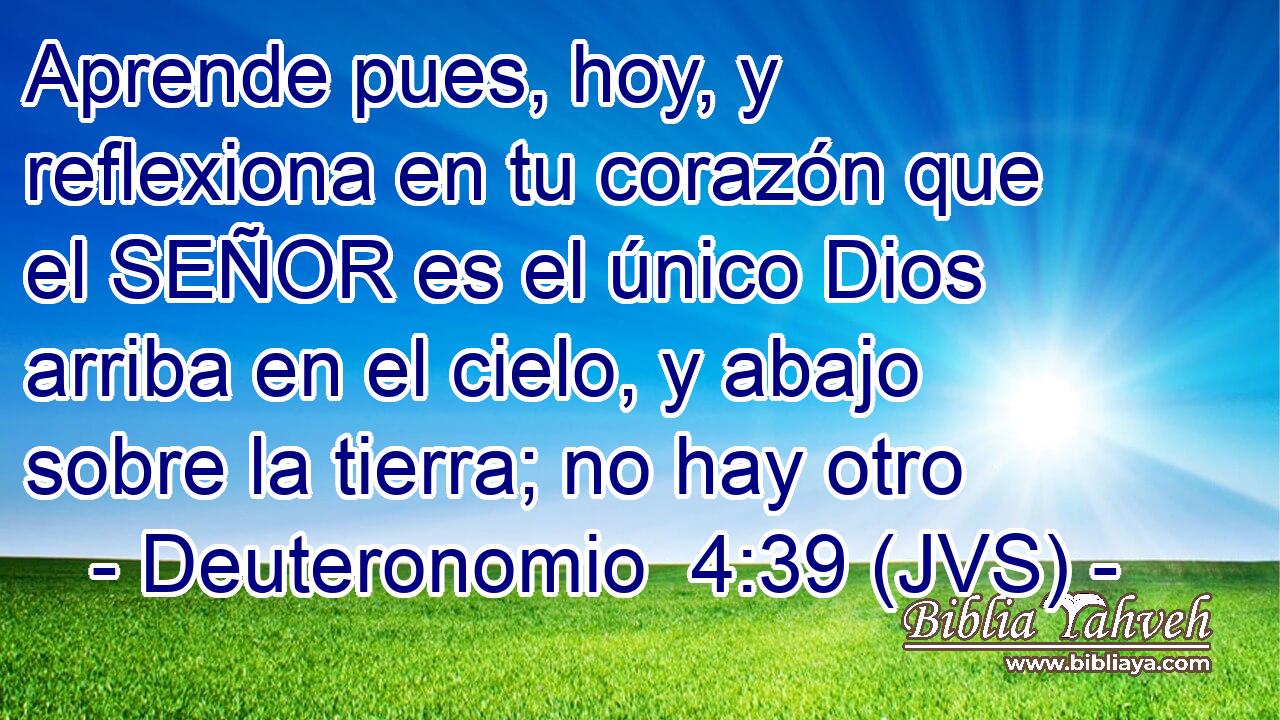 Aprende pues, hoy, y reflexiona en tu corazón que el SEÑOR es el único Dios arriba en el cielo, y abajo sobre la tierra; no hay otro