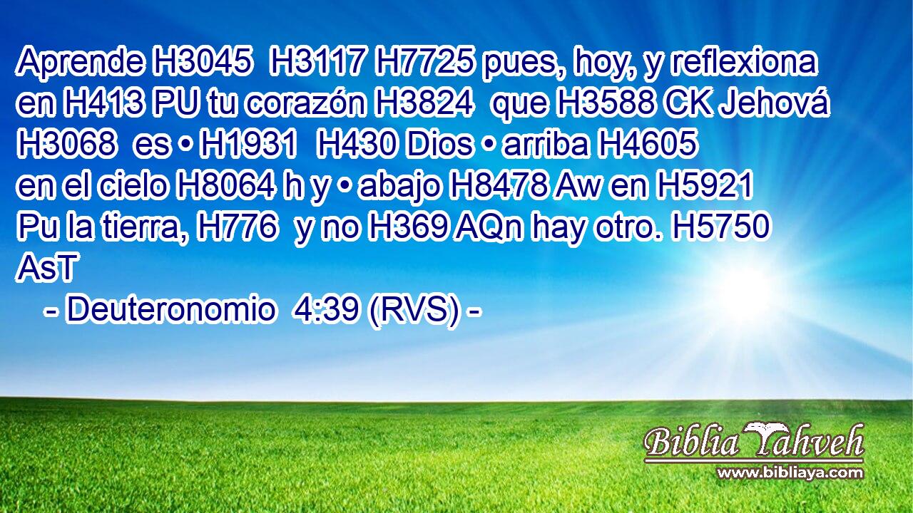 Aprende H3045  H3117 H7725 pues, hoy, y reflexiona en H413 PU tu corazón H3824  que H3588 CK Jehová H3068  es • H1931  H430 Dios • arriba H4605  en el cielo H8064 h y • abajo H8478 Aw en H5921 Pu la tierra, H776  y no H369 AQn hay otro. H5750 AsT 