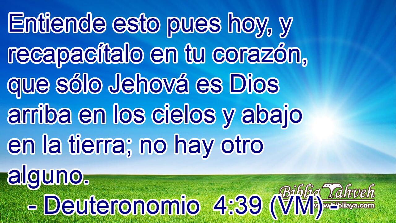  Entiende esto pues hoy, y recapacítalo en tu corazón, que sólo Jehová es Dios arriba en los cielos y abajo en la tierra; no hay otro alguno. 
