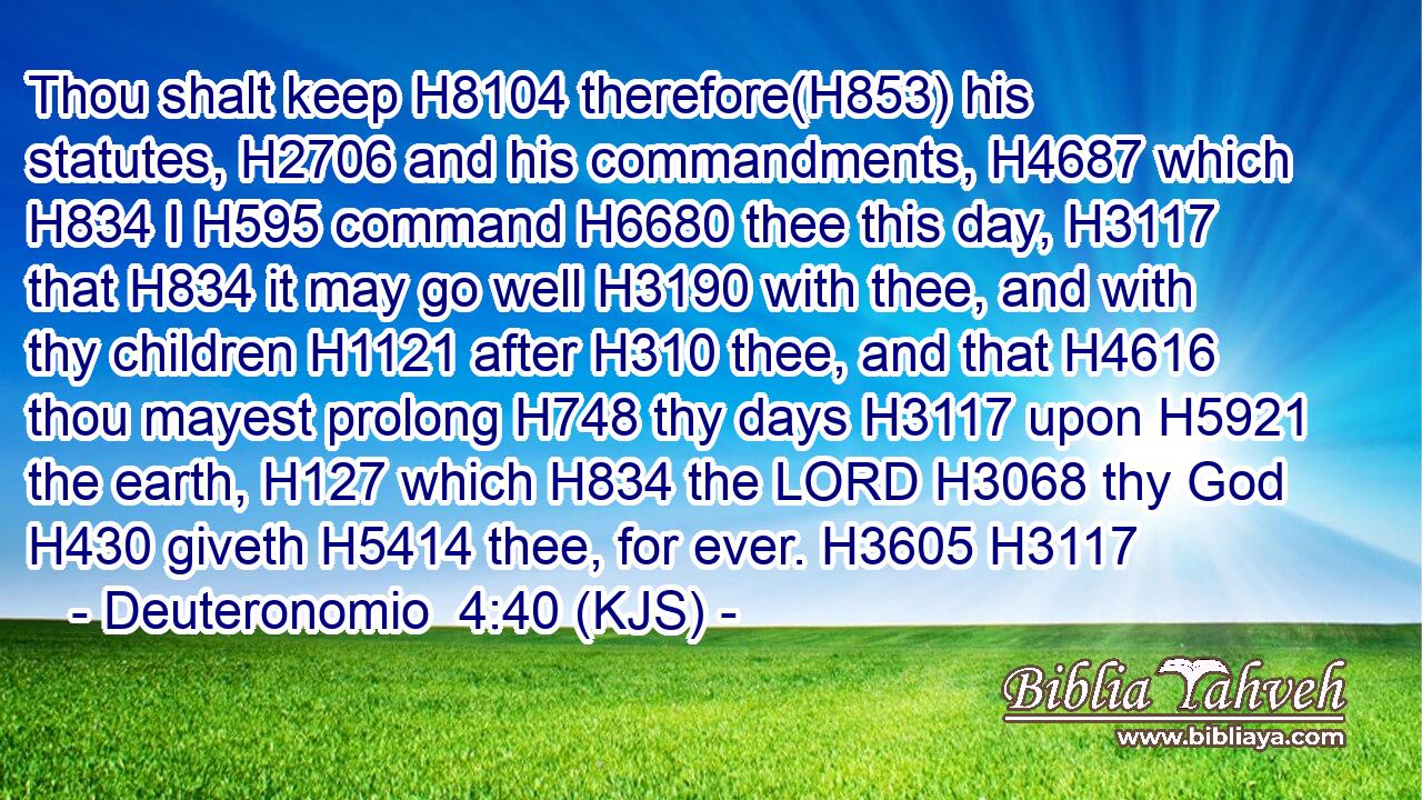 Thou shalt keep H8104 therefore(H853) his statutes, H2706 and his commandments, H4687 which H834 I H595 command H6680 thee this day, H3117 that H834 it may go well H3190 with thee, and with thy children H1121 after H310 thee, and that H4616 thou mayest prolong H748 thy days H3117 upon H5921 the earth, H127 which H834 the LORD H3068 thy God H430 giveth H5414 thee, for ever. H3605 H3117