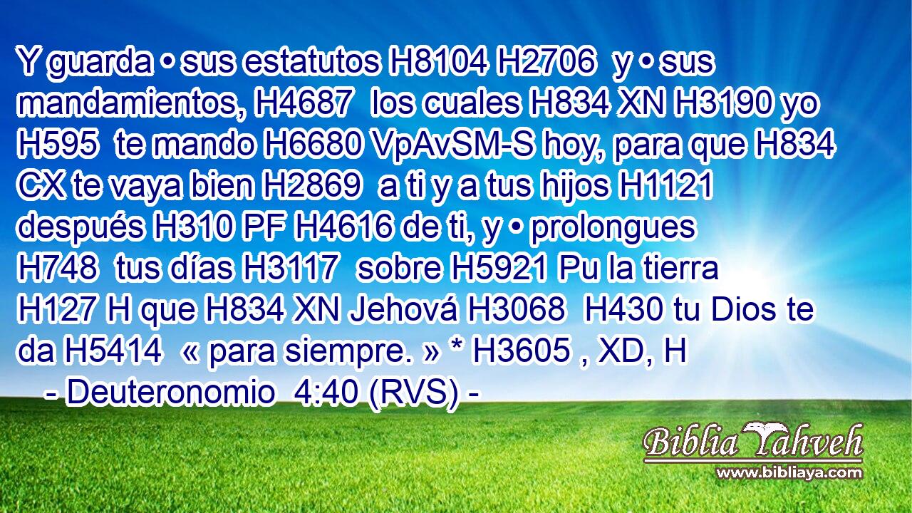 Y guarda • sus estatutos H8104 H2706  y • sus mandamientos, H4687  los cuales H834 XN H3190 yo H595  te mando H6680 VpAvSM-S hoy, para que H834 CX te vaya bien H2869  a ti y a tus hijos H1121  después H310 PF H4616 de ti, y • prolongues H748  tus días H3117  sobre H5921 Pu la tierra H127 H que H834 XN Jehová H3068  H430 tu Dios te da H5414  « para siempre. » * H3605 , XD, H 