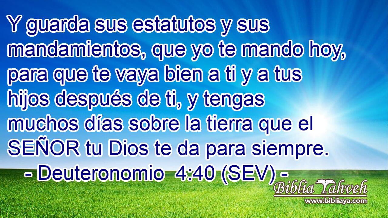 Y guarda sus estatutos y sus mandamientos, que yo te mando hoy, para que te vaya bien a ti y a tus hijos después de ti, y tengas muchos días sobre la tierra que el SEÑOR tu Dios te da para siempre.